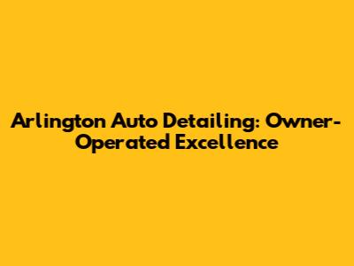 Arlington Auto Detailing: Owner-Operated Excellence
