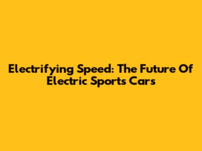 Electrifying Speed: The Future Of Electric Sports Cars