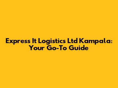 Express It Logistics Ltd Kampala: Your Go-To Guide