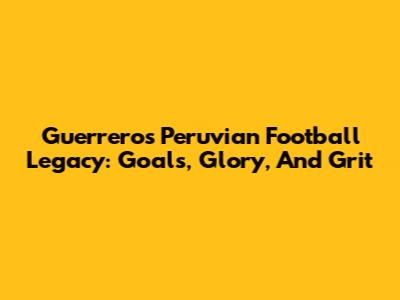 Guerrero's Peruvian Football Legacy: Goals, Glory, And Grit