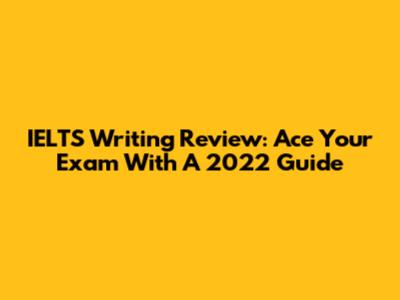 IELTS Writing Review: Ace Your Exam With A 2022 Guide