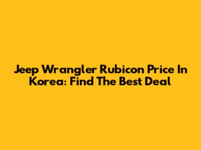 Jeep Wrangler Rubicon Price In Korea: Find The Best Deal