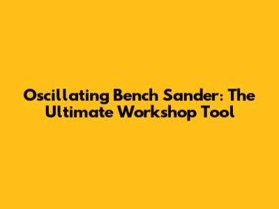 Oscillating Bench Sander: The Ultimate Workshop Tool