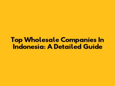 Top Wholesale Companies In Indonesia: A Detailed Guide